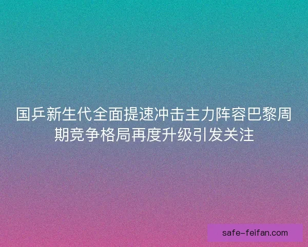 国乒新生代全面提速冲击主力阵容巴黎周期竞争格局再度升级引发关注
