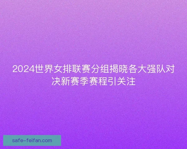 2024世界女排联赛分组揭晓各大强队对决新赛季赛程引关注